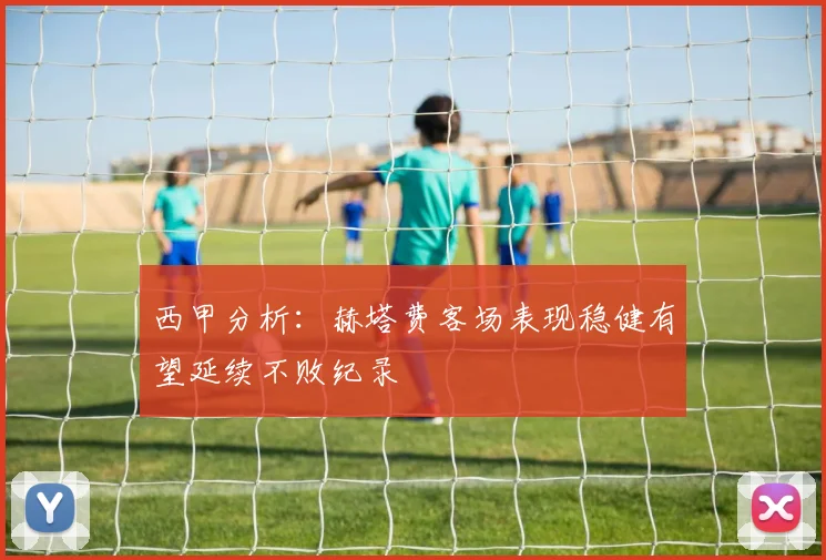 西甲分析：赫塔费客场表现稳健有望延续不败纪录