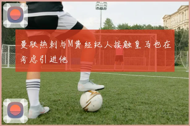 曼联热刺与M费经纪人接触皇马也在考虑引进他