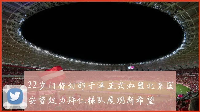 22岁门将刘邵子洋正式加盟北京国安曾效力拜仁梯队展现新希望