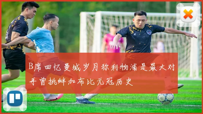 B席回忆曼城岁月称利物浦是最大对手曾挑衅加布比无冠历史