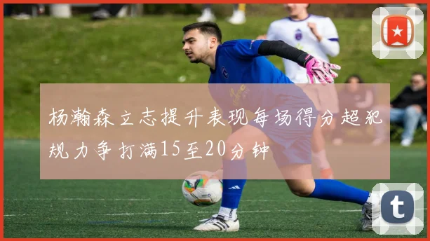 杨瀚森立志提升表现每场得分超犯规力争打满15至20分钟