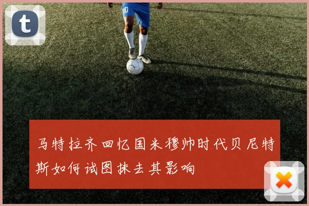 马特拉齐回忆国米穆帅时代贝尼特斯如何试图抹去其影响