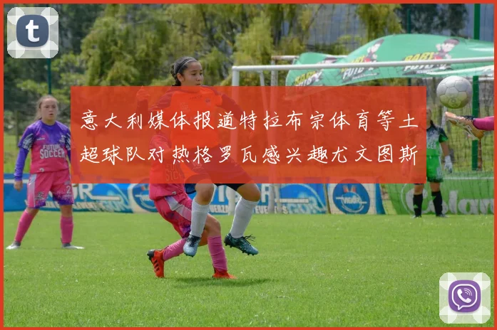 意大利媒体报道特拉布宗体育等土超球队对热格罗瓦感兴趣尤文图斯准备出售该球员