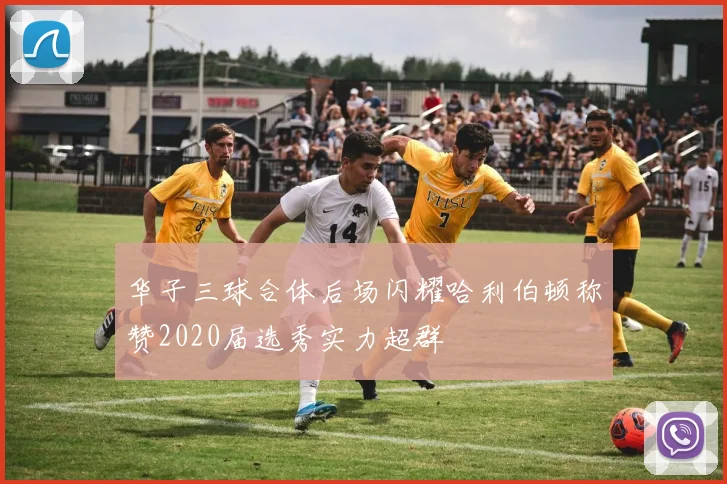 华子三球合体后场闪耀哈利伯顿称赞2020届选秀实力超群