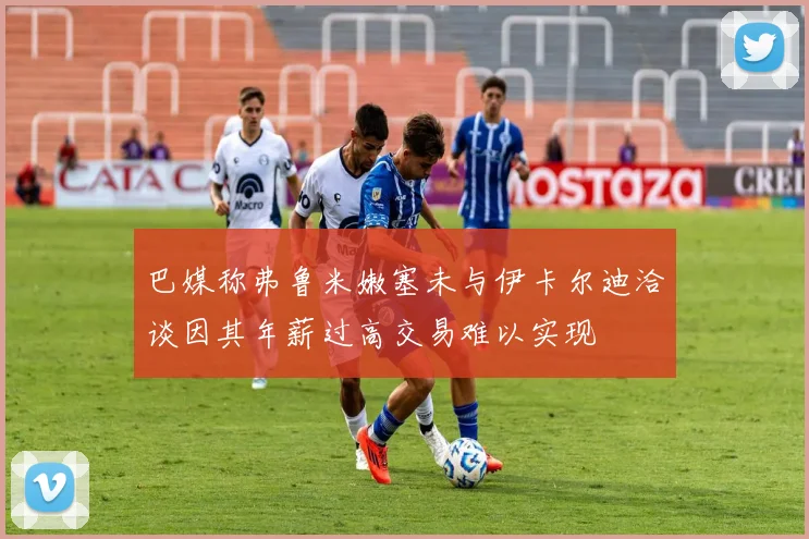 巴媒称弗鲁米嫩塞未与伊卡尔迪洽谈因其年薪过高交易难以实现