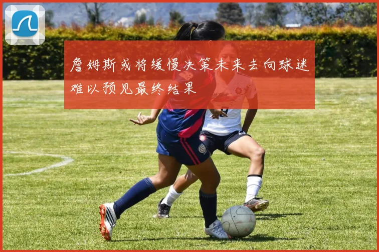 詹姆斯或将缓慢决策未来去向球迷难以预见最终结果
