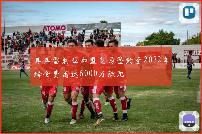 库库雷利亚加盟皇马签约至2032年转会费高达6000万欧元