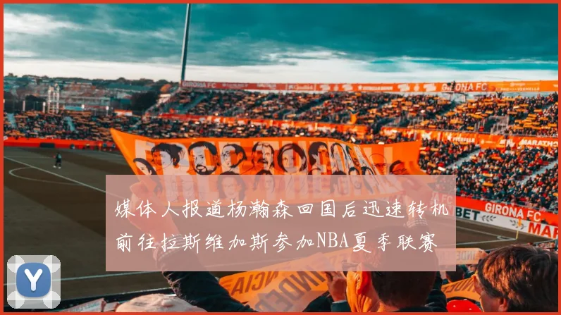 媒体人报道杨瀚森回国后迅速转机前往拉斯维加斯参加NBA夏季联赛