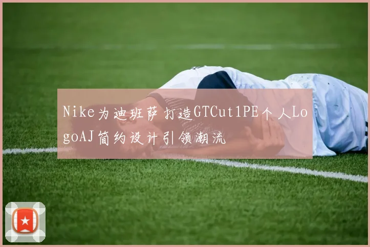 Nike为迪班萨打造GTCut1PE个人LogoAJ简约设计引领潮流