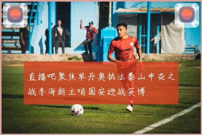 直播吧聚焦单丹奥执法泰山申花之战李海新主哨国安迎战英博