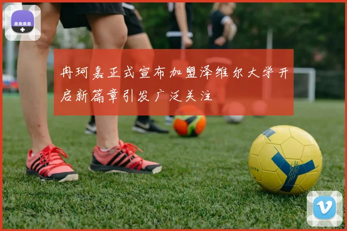冉珂嘉正式宣布加盟泽维尔大学开启新篇章引发广泛关注
