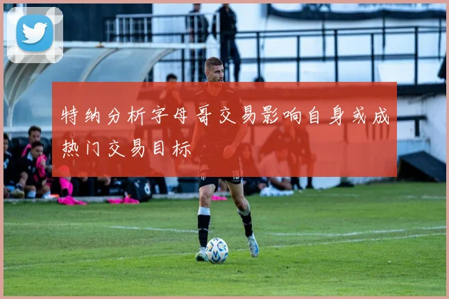 特纳分析字母哥交易影响自身或成热门交易目标