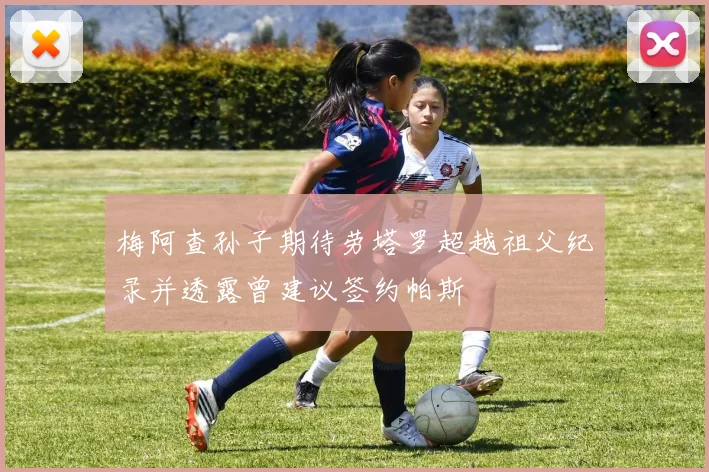 梅阿查孙子期待劳塔罗超越祖父纪录并透露曾建议签约帕斯