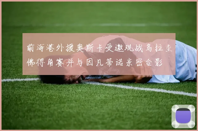 前海港外援奥斯卡受邀观战乌拉圭佛得角赛并与因凡蒂诺亲密合影
